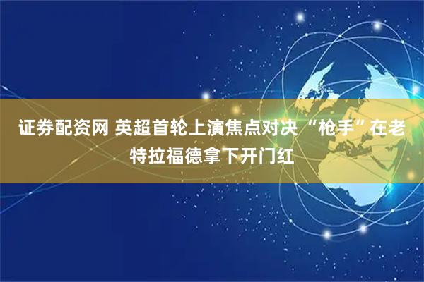 证劵配资网 英超首轮上演焦点对决 “枪手”在老特拉福德拿下开门红