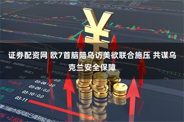 证劵配资网 欧7首脑陪乌访美欲联合施压 共谋乌克兰安全保障