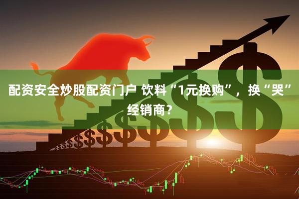 配资安全炒股配资门户 饮料“1元换购”，换“哭”经销商？