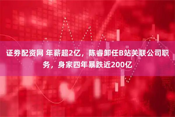 证劵配资网 年薪超2亿，陈睿卸任B站关联公司职务，身家四年暴跌近200亿