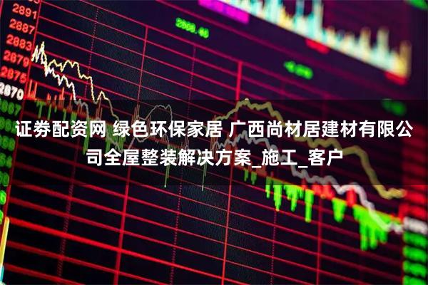 证劵配资网 绿色环保家居 广西尚材居建材有限公司全屋整装解决方案_施工_客户