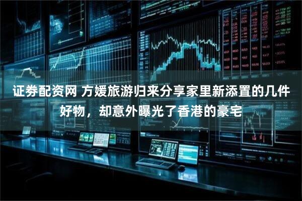 证劵配资网 方媛旅游归来分享家里新添置的几件好物，却意外曝光了香港的豪宅