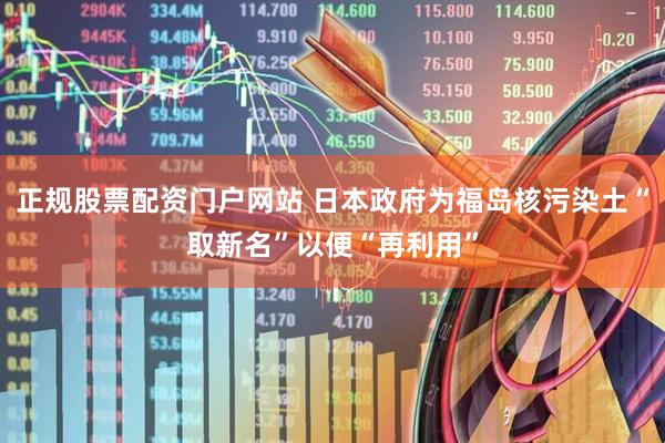 正规股票配资门户网站 日本政府为福岛核污染土“取新名”以便“再利用”
