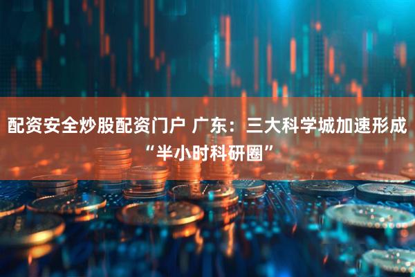 配资安全炒股配资门户 广东：三大科学城加速形成“半小时科研圈”