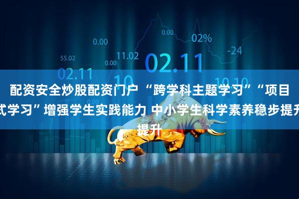 配资安全炒股配资门户 “跨学科主题学习”“项目式学习”增强学生实践能力 中小学生科学素养稳步提升