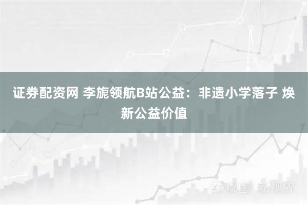 证劵配资网 李旎领航B站公益：非遗小学落子 焕新公益价值