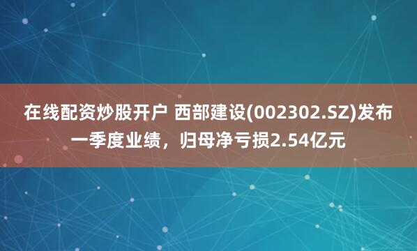 在线配资炒股开户 西部建设(002302.SZ)发布一季度业绩，归母净亏损2.54亿元