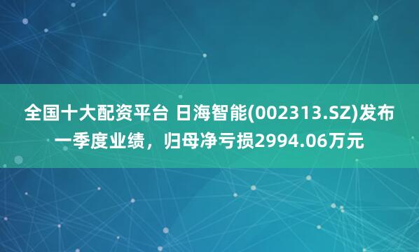 全国十大配资平台 日海智能(002313.SZ)发布一季度业绩，归母净亏损2994.06万元