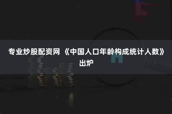 专业炒股配资网 《中国人口年龄构成统计人数》出炉
