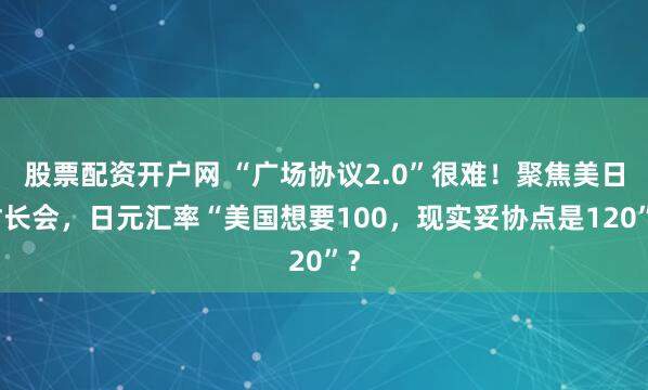 股票配资开户网 “广场协议2.0”很难！聚焦美日财长会，日元汇率“美国想要100，现实妥协点是120”？