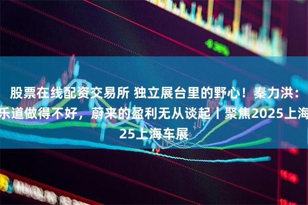 股票在线配资交易所 独立展台里的野心！秦力洪：如果乐道做得不好，蔚来的盈利无从谈起丨聚焦2025上海车展