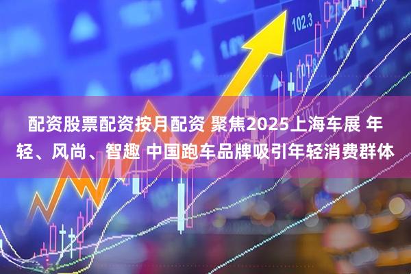 配资股票配资按月配资 聚焦2025上海车展 年轻、风尚、智趣 中国跑车品牌吸引年轻消费群体