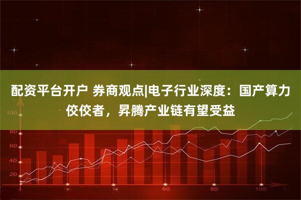 配资平台开户 券商观点|电子行业深度：国产算力佼佼者，昇腾产业链有望受益