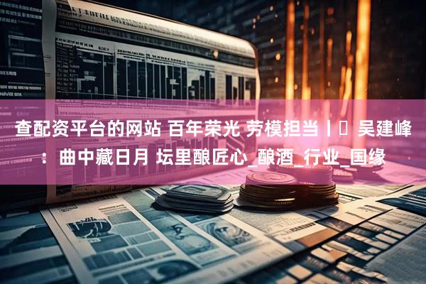 查配资平台的网站 百年荣光 劳模担当丨​吴建峰：曲中藏日月 坛里酿匠心_酿酒_行业_国缘