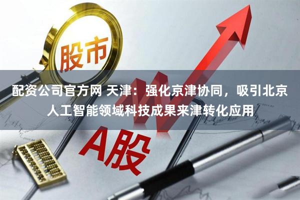 配资公司官方网 天津：强化京津协同，吸引北京人工智能领域科技成果来津转化应用