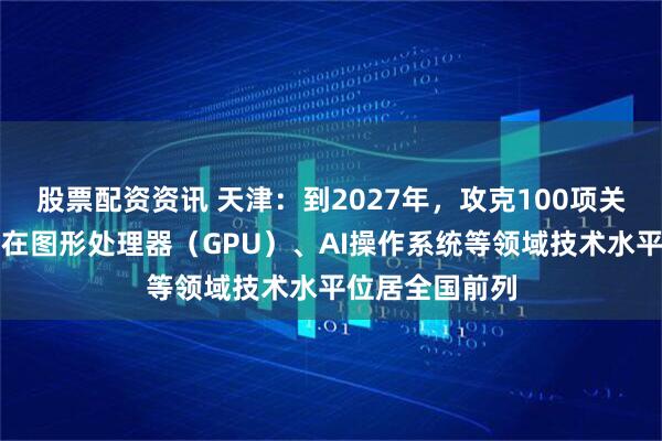 股票配资资讯 天津：到2027年，攻克100项关键核心技术，在图形处理器（GPU）、AI操作系统等领域技术水平位居全国前列