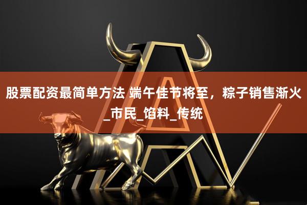股票配资最简单方法 端午佳节将至，粽子销售渐火_市民_馅料_传统