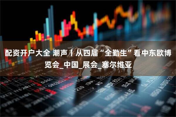 配资开户大全 潮声丨从四届“全勤生”看中东欧博览会_中国_展会_塞尔维亚