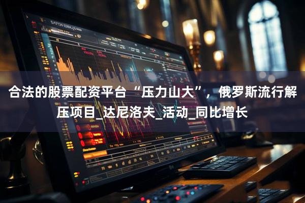 合法的股票配资平台 “压力山大”，俄罗斯流行解压项目_达尼洛夫_活动_同比增长