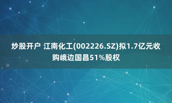 炒股开户 江南化工(002226.SZ)拟1.7亿元收购峨边国昌51%股权