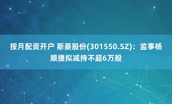 按月配资开户 斯菱股份(301550.SZ)：监事杨顺捷拟减持不超6万股