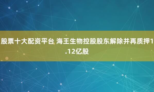 股票十大配资平台 海王生物控股股东解除并再质押1.12亿股
