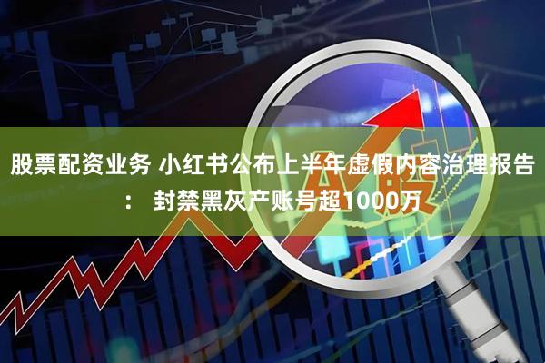 股票配资业务 小红书公布上半年虚假内容治理报告： 封禁黑灰产账号超1000万