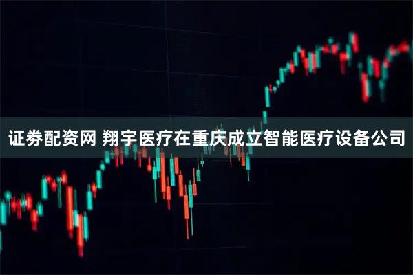 证劵配资网 翔宇医疗在重庆成立智能医疗设备公司