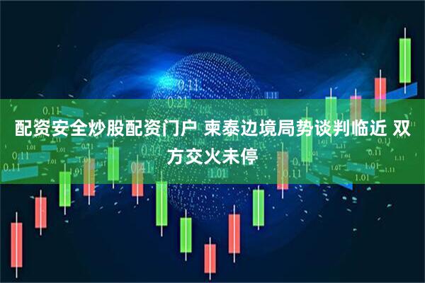 配资安全炒股配资门户 柬泰边境局势谈判临近 双方交火未停