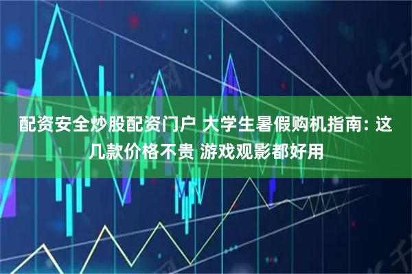配资安全炒股配资门户 大学生暑假购机指南: 这几款价格不贵 游戏观影都好用