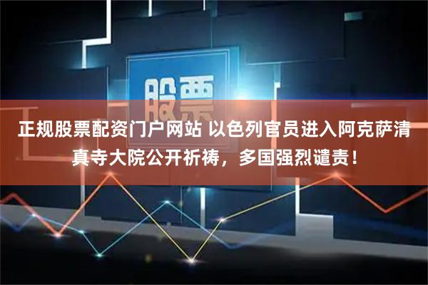 正规股票配资门户网站 以色列官员进入阿克萨清真寺大院公开祈祷，多国强烈谴责！