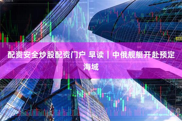 配资安全炒股配资门户 早读｜中俄舰艇开赴预定海域