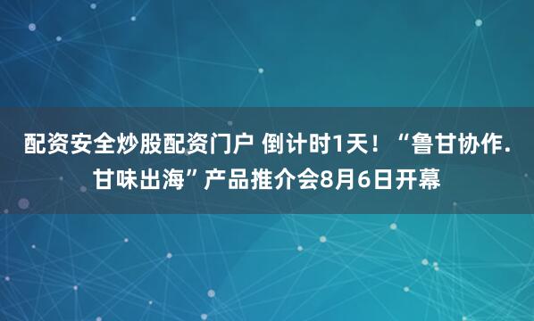 配资安全炒股配资门户 倒计时1天！“鲁甘协作.甘味出海”产品推介会8月6日开幕