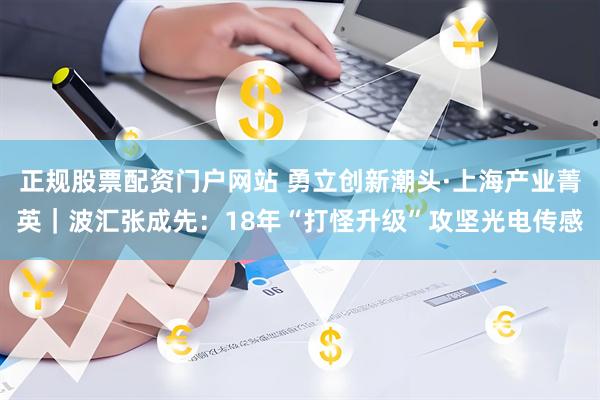 正规股票配资门户网站 勇立创新潮头·上海产业菁英｜波汇张成先：18年“打怪升级”攻坚光电传感
