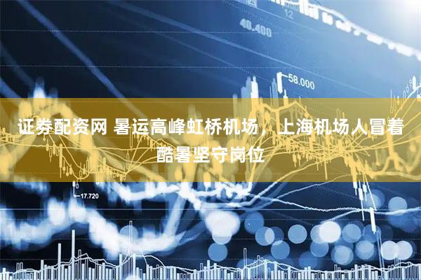 证劵配资网 暑运高峰虹桥机场，上海机场人冒着酷暑坚守岗位