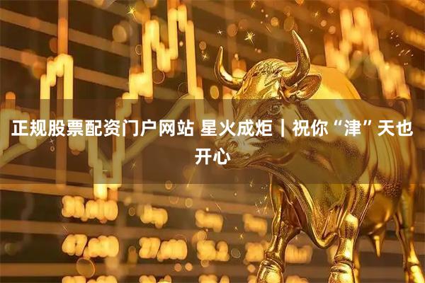 正规股票配资门户网站 星火成炬｜祝你“津”天也开心