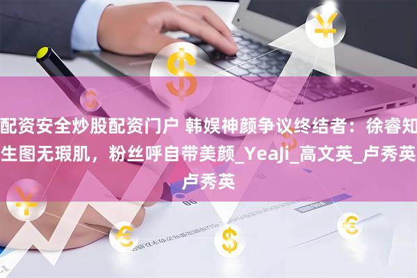 配资安全炒股配资门户 韩娱神颜争议终结者：徐睿知生图无瑕肌，粉丝呼自带美颜_YeaJi_高文英_卢秀英