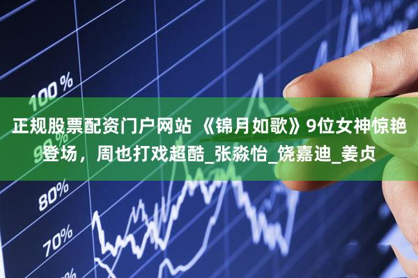 正规股票配资门户网站 《锦月如歌》9位女神惊艳登场，周也打戏超酷_张淼怡_饶嘉迪_姜贞