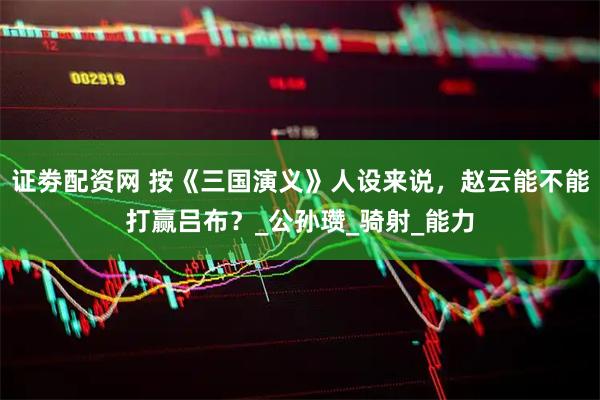 证劵配资网 按《三国演义》人设来说，赵云能不能打赢吕布？_公孙瓒_骑射_能力