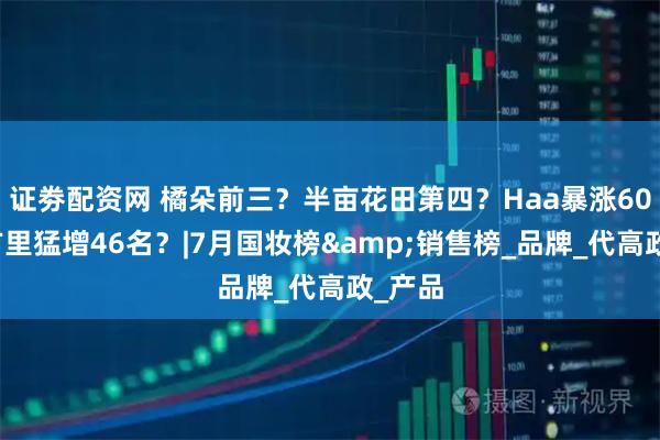 证劵配资网 橘朵前三？半亩花田第四？Haa暴涨60名？方里猛增46名？|7月国妆榜&销售榜_品牌_代高政_产品