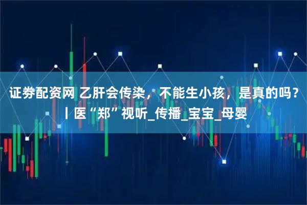 证劵配资网 乙肝会传染，不能生小孩，是真的吗？丨医“郑”视听_传播_宝宝_母婴